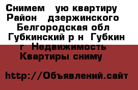 Снимем 1-ую квартиру  › Район ­ дзержинского - Белгородская обл., Губкинский р-н, Губкин г. Недвижимость » Квартиры сниму   